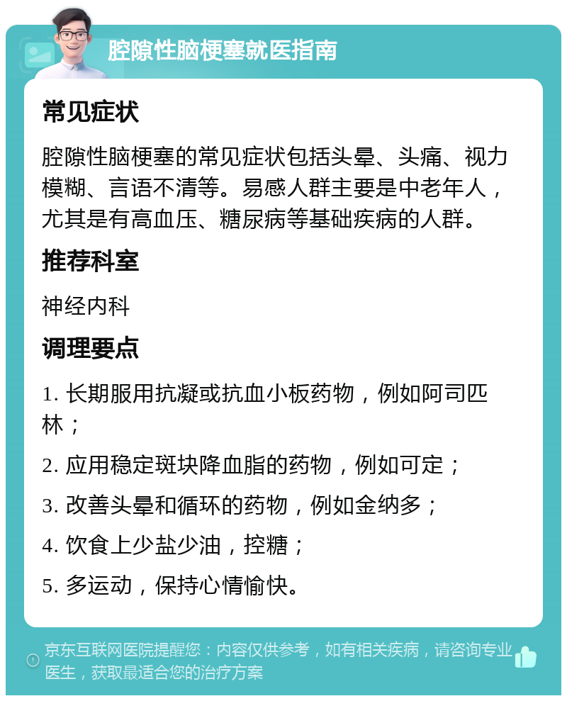 腔隙性脑梗塞就医指南 常见症状 腔隙性脑梗塞的常见症状包括头晕、头痛、视力模糊、言语不清等。易感人群主要是中老年人，尤其是有高血压、糖尿病等基础疾病的人群。 推荐科室 神经内科 调理要点 1. 长期服用抗凝或抗血小板药物，例如阿司匹林； 2. 应用稳定斑块降血脂的药物，例如可定； 3. 改善头晕和循环的药物，例如金纳多； 4. 饮食上少盐少油，控糖； 5. 多运动，保持心情愉快。