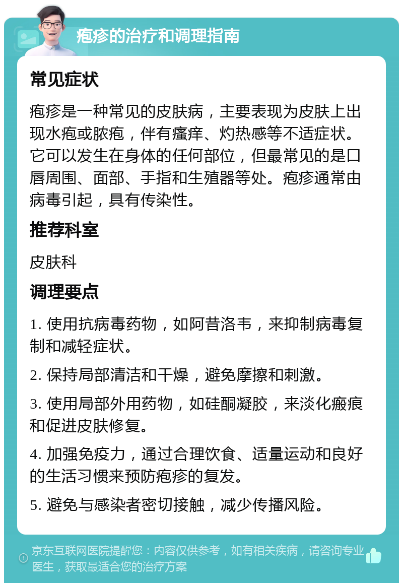 疱疹的治疗和调理指南 常见症状 疱疹是一种常见的皮肤病，主要表现为皮肤上出现水疱或脓疱，伴有瘙痒、灼热感等不适症状。它可以发生在身体的任何部位，但最常见的是口唇周围、面部、手指和生殖器等处。疱疹通常由病毒引起，具有传染性。 推荐科室 皮肤科 调理要点 1. 使用抗病毒药物，如阿昔洛韦，来抑制病毒复制和减轻症状。 2. 保持局部清洁和干燥，避免摩擦和刺激。 3. 使用局部外用药物，如硅酮凝胶，来淡化瘢痕和促进皮肤修复。 4. 加强免疫力，通过合理饮食、适量运动和良好的生活习惯来预防疱疹的复发。 5. 避免与感染者密切接触，减少传播风险。