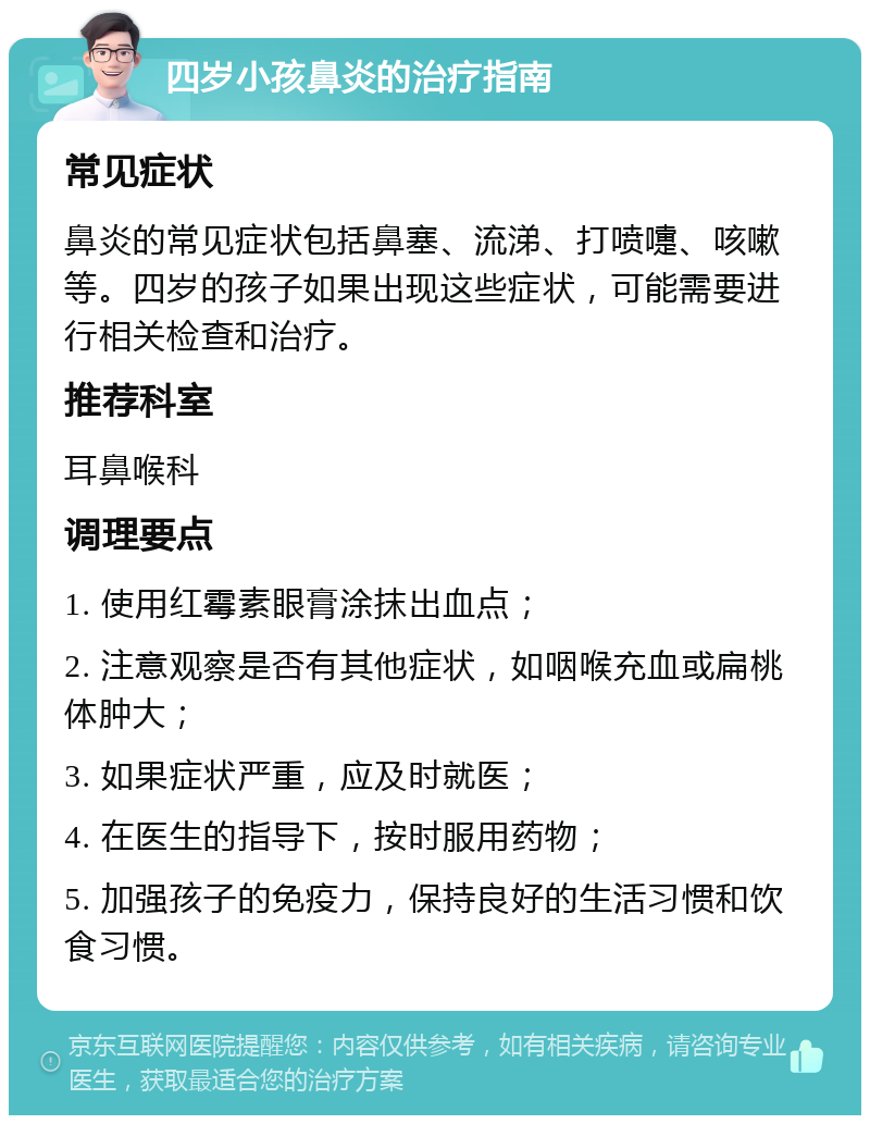 四岁小孩鼻炎的治疗指南 常见症状 鼻炎的常见症状包括鼻塞、流涕、打喷嚏、咳嗽等。四岁的孩子如果出现这些症状，可能需要进行相关检查和治疗。 推荐科室 耳鼻喉科 调理要点 1. 使用红霉素眼膏涂抹出血点； 2. 注意观察是否有其他症状，如咽喉充血或扁桃体肿大； 3. 如果症状严重，应及时就医； 4. 在医生的指导下，按时服用药物； 5. 加强孩子的免疫力，保持良好的生活习惯和饮食习惯。