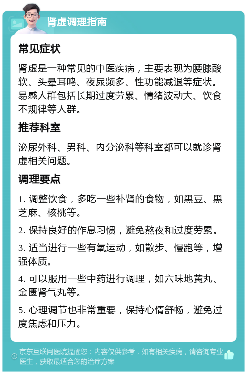 肾虚调理指南 常见症状 肾虚是一种常见的中医疾病，主要表现为腰膝酸软、头晕耳鸣、夜尿频多、性功能减退等症状。易感人群包括长期过度劳累、情绪波动大、饮食不规律等人群。 推荐科室 泌尿外科、男科、内分泌科等科室都可以就诊肾虚相关问题。 调理要点 1. 调整饮食，多吃一些补肾的食物，如黑豆、黑芝麻、核桃等。 2. 保持良好的作息习惯，避免熬夜和过度劳累。 3. 适当进行一些有氧运动，如散步、慢跑等，增强体质。 4. 可以服用一些中药进行调理，如六味地黄丸、金匮肾气丸等。 5. 心理调节也非常重要，保持心情舒畅，避免过度焦虑和压力。