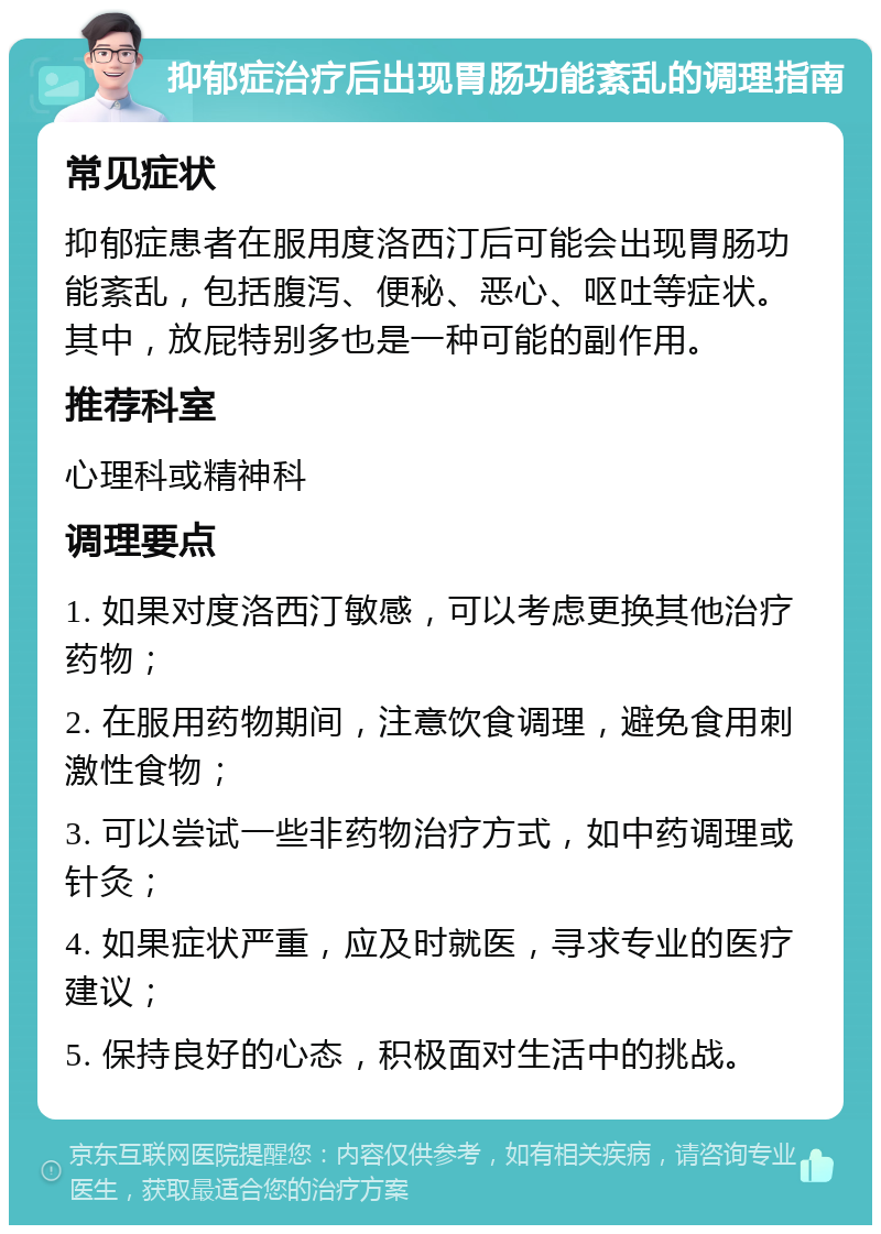 抑郁症治疗后出现胃肠功能紊乱的调理指南 常见症状 抑郁症患者在服用度洛西汀后可能会出现胃肠功能紊乱，包括腹泻、便秘、恶心、呕吐等症状。其中，放屁特别多也是一种可能的副作用。 推荐科室 心理科或精神科 调理要点 1. 如果对度洛西汀敏感，可以考虑更换其他治疗药物； 2. 在服用药物期间，注意饮食调理，避免食用刺激性食物； 3. 可以尝试一些非药物治疗方式，如中药调理或针灸； 4. 如果症状严重，应及时就医，寻求专业的医疗建议； 5. 保持良好的心态，积极面对生活中的挑战。