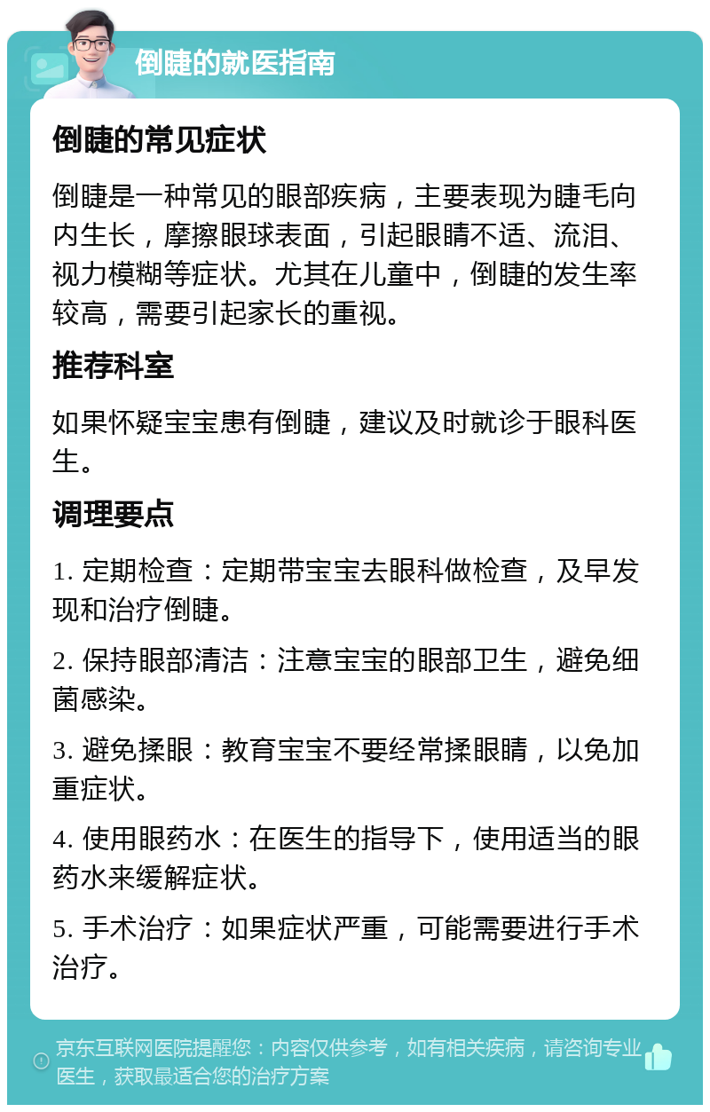 倒睫的就医指南 倒睫的常见症状 倒睫是一种常见的眼部疾病，主要表现为睫毛向内生长，摩擦眼球表面，引起眼睛不适、流泪、视力模糊等症状。尤其在儿童中，倒睫的发生率较高，需要引起家长的重视。 推荐科室 如果怀疑宝宝患有倒睫，建议及时就诊于眼科医生。 调理要点 1. 定期检查：定期带宝宝去眼科做检查，及早发现和治疗倒睫。 2. 保持眼部清洁：注意宝宝的眼部卫生，避免细菌感染。 3. 避免揉眼：教育宝宝不要经常揉眼睛，以免加重症状。 4. 使用眼药水：在医生的指导下，使用适当的眼药水来缓解症状。 5. 手术治疗：如果症状严重，可能需要进行手术治疗。