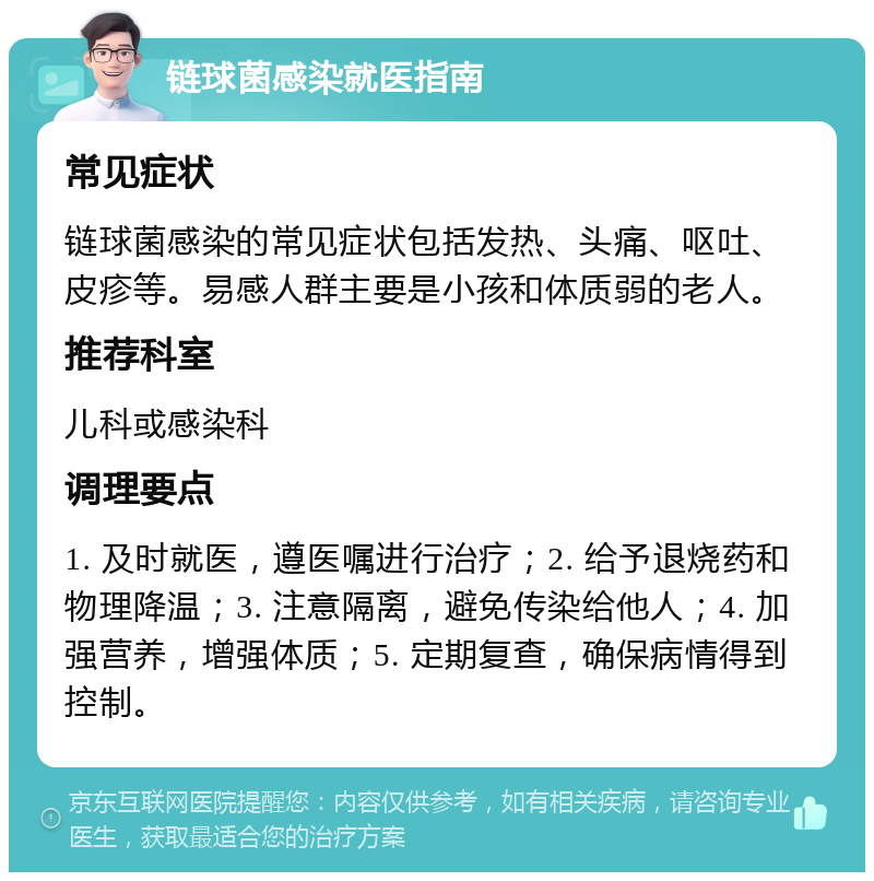 链球菌感染就医指南 常见症状 链球菌感染的常见症状包括发热、头痛、呕吐、皮疹等。易感人群主要是小孩和体质弱的老人。 推荐科室 儿科或感染科 调理要点 1. 及时就医，遵医嘱进行治疗；2. 给予退烧药和物理降温；3. 注意隔离，避免传染给他人；4. 加强营养，增强体质；5. 定期复查，确保病情得到控制。