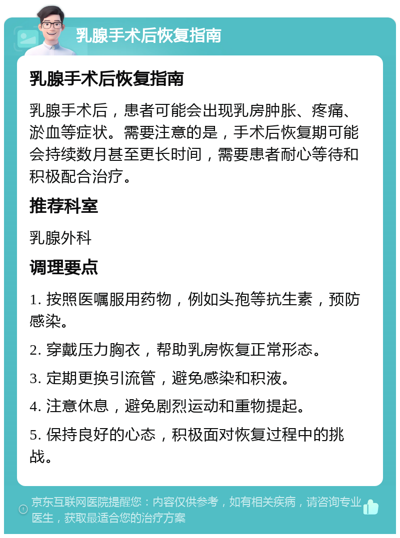 乳腺手术后恢复指南 乳腺手术后恢复指南 乳腺手术后，患者可能会出现乳房肿胀、疼痛、淤血等症状。需要注意的是，手术后恢复期可能会持续数月甚至更长时间，需要患者耐心等待和积极配合治疗。 推荐科室 乳腺外科 调理要点 1. 按照医嘱服用药物，例如头孢等抗生素，预防感染。 2. 穿戴压力胸衣，帮助乳房恢复正常形态。 3. 定期更换引流管，避免感染和积液。 4. 注意休息，避免剧烈运动和重物提起。 5. 保持良好的心态，积极面对恢复过程中的挑战。