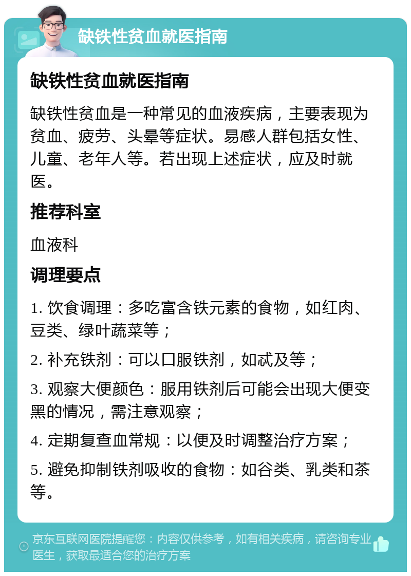 缺铁性贫血就医指南 缺铁性贫血就医指南 缺铁性贫血是一种常见的血液疾病，主要表现为贫血、疲劳、头晕等症状。易感人群包括女性、儿童、老年人等。若出现上述症状，应及时就医。 推荐科室 血液科 调理要点 1. 饮食调理：多吃富含铁元素的食物，如红肉、豆类、绿叶蔬菜等； 2. 补充铁剂：可以口服铁剂，如忒及等； 3. 观察大便颜色：服用铁剂后可能会出现大便变黑的情况，需注意观察； 4. 定期复查血常规：以便及时调整治疗方案； 5. 避免抑制铁剂吸收的食物：如谷类、乳类和茶等。