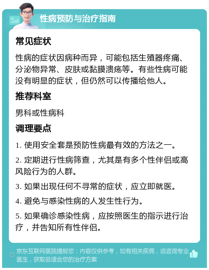 性病预防与治疗指南 常见症状 性病的症状因病种而异，可能包括生殖器疼痛、分泌物异常、皮肤或黏膜溃疡等。有些性病可能没有明显的症状，但仍然可以传播给他人。 推荐科室 男科或性病科 调理要点 1. 使用安全套是预防性病最有效的方法之一。 2. 定期进行性病筛查，尤其是有多个性伴侣或高风险行为的人群。 3. 如果出现任何不寻常的症状，应立即就医。 4. 避免与感染性病的人发生性行为。 5. 如果确诊感染性病，应按照医生的指示进行治疗，并告知所有性伴侣。