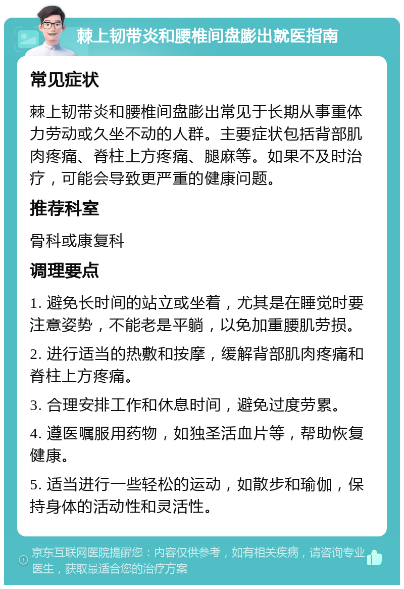 棘上韧带炎和腰椎间盘膨出就医指南 常见症状 棘上韧带炎和腰椎间盘膨出常见于长期从事重体力劳动或久坐不动的人群。主要症状包括背部肌肉疼痛、脊柱上方疼痛、腿麻等。如果不及时治疗，可能会导致更严重的健康问题。 推荐科室 骨科或康复科 调理要点 1. 避免长时间的站立或坐着，尤其是在睡觉时要注意姿势，不能老是平躺，以免加重腰肌劳损。 2. 进行适当的热敷和按摩，缓解背部肌肉疼痛和脊柱上方疼痛。 3. 合理安排工作和休息时间，避免过度劳累。 4. 遵医嘱服用药物，如独圣活血片等，帮助恢复健康。 5. 适当进行一些轻松的运动，如散步和瑜伽，保持身体的活动性和灵活性。