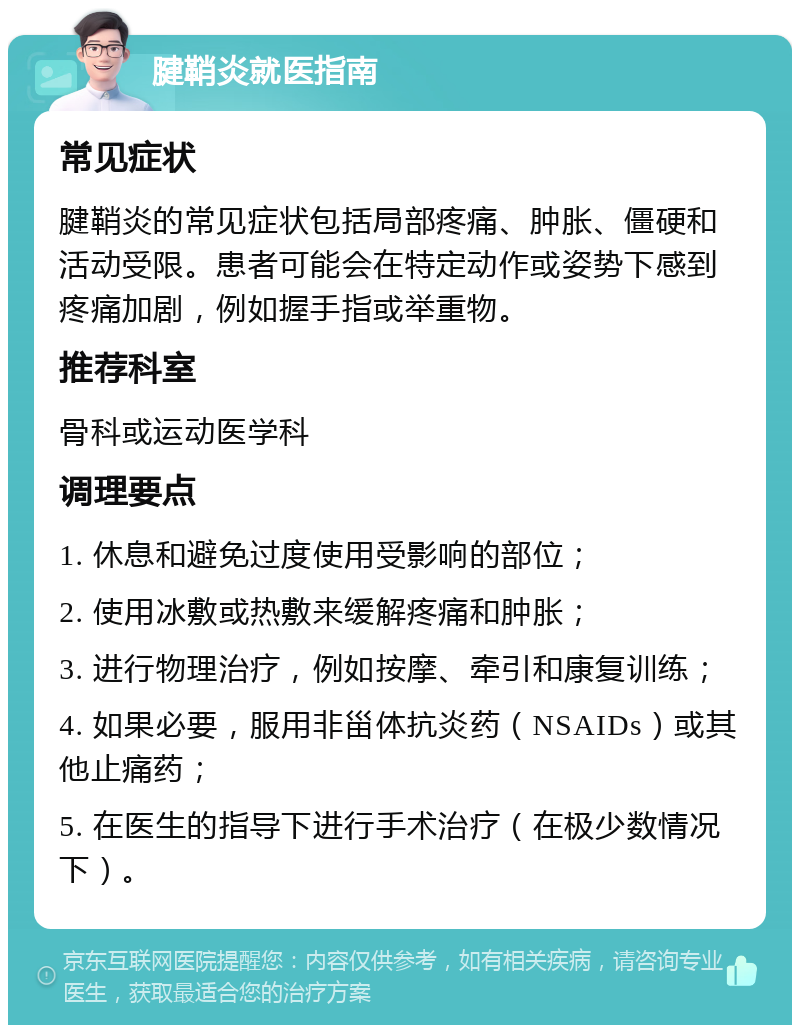 腱鞘炎就医指南 常见症状 腱鞘炎的常见症状包括局部疼痛、肿胀、僵硬和活动受限。患者可能会在特定动作或姿势下感到疼痛加剧，例如握手指或举重物。 推荐科室 骨科或运动医学科 调理要点 1. 休息和避免过度使用受影响的部位； 2. 使用冰敷或热敷来缓解疼痛和肿胀； 3. 进行物理治疗，例如按摩、牵引和康复训练； 4. 如果必要，服用非甾体抗炎药（NSAIDs）或其他止痛药； 5. 在医生的指导下进行手术治疗（在极少数情况下）。