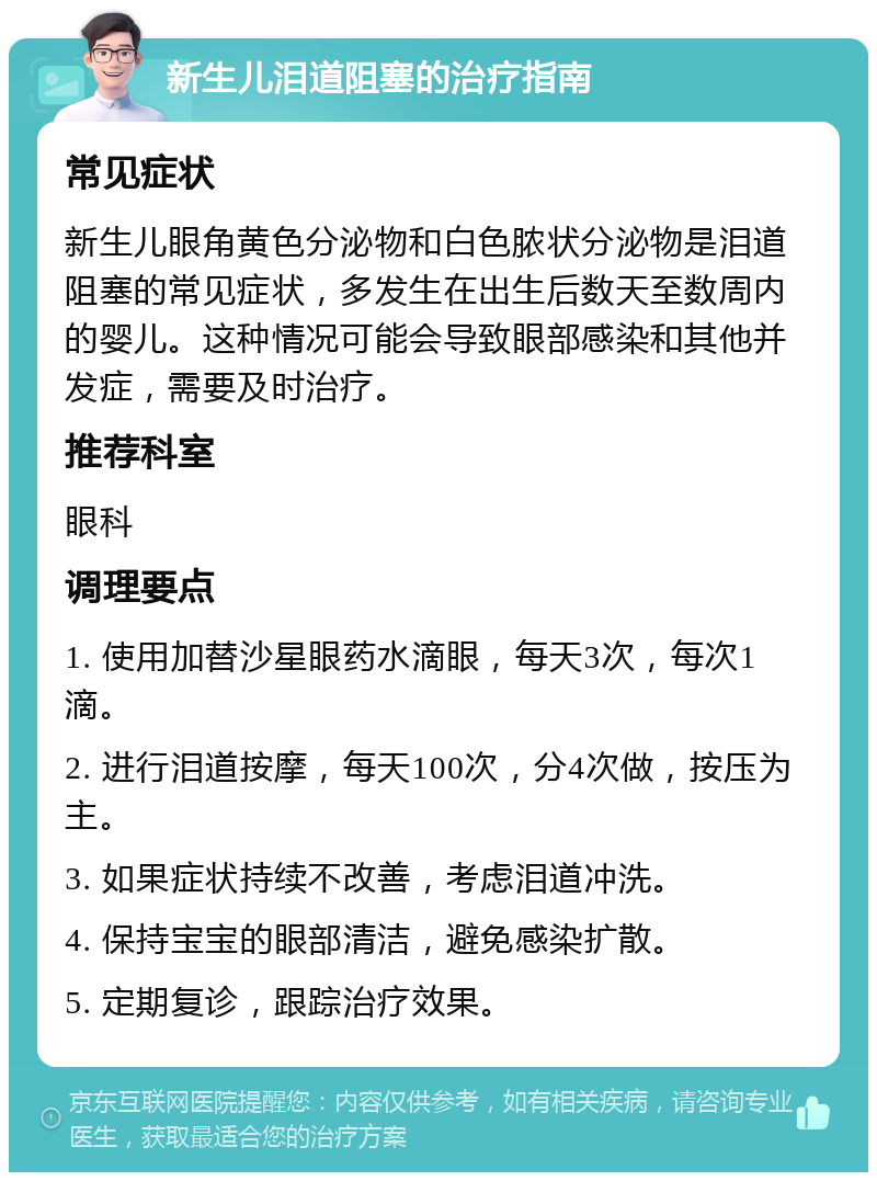 新生儿泪道阻塞的治疗指南 常见症状 新生儿眼角黄色分泌物和白色脓状分泌物是泪道阻塞的常见症状，多发生在出生后数天至数周内的婴儿。这种情况可能会导致眼部感染和其他并发症，需要及时治疗。 推荐科室 眼科 调理要点 1. 使用加替沙星眼药水滴眼，每天3次，每次1滴。 2. 进行泪道按摩，每天100次，分4次做，按压为主。 3. 如果症状持续不改善，考虑泪道冲洗。 4. 保持宝宝的眼部清洁，避免感染扩散。 5. 定期复诊，跟踪治疗效果。