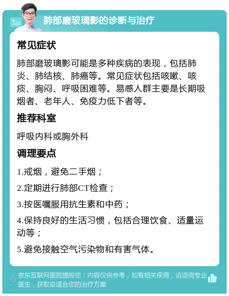 肺部磨玻璃影的诊断与治疗 常见症状 肺部磨玻璃影可能是多种疾病的表现，包括肺炎、肺结核、肺癌等。常见症状包括咳嗽、咳痰、胸闷、呼吸困难等。易感人群主要是长期吸烟者、老年人、免疫力低下者等。 推荐科室 呼吸内科或胸外科 调理要点 1.戒烟，避免二手烟； 2.定期进行肺部CT检查； 3.按医嘱服用抗生素和中药； 4.保持良好的生活习惯，包括合理饮食、适量运动等； 5.避免接触空气污染物和有害气体。