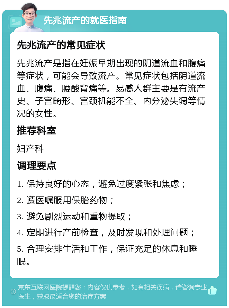 先兆流产的就医指南 先兆流产的常见症状 先兆流产是指在妊娠早期出现的阴道流血和腹痛等症状，可能会导致流产。常见症状包括阴道流血、腹痛、腰酸背痛等。易感人群主要是有流产史、子宫畸形、宫颈机能不全、内分泌失调等情况的女性。 推荐科室 妇产科 调理要点 1. 保持良好的心态，避免过度紧张和焦虑； 2. 遵医嘱服用保胎药物； 3. 避免剧烈运动和重物提取； 4. 定期进行产前检查，及时发现和处理问题； 5. 合理安排生活和工作，保证充足的休息和睡眠。