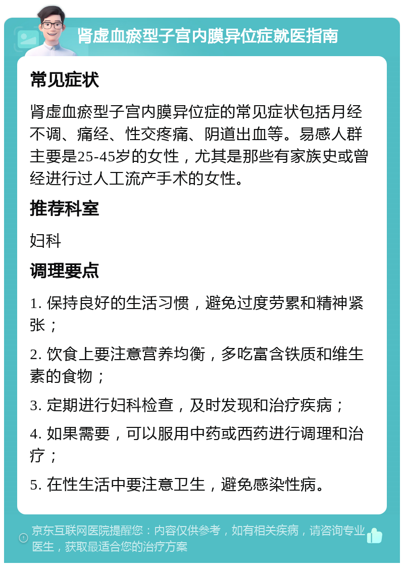 肾虚血瘀型子宫内膜异位症就医指南 常见症状 肾虚血瘀型子宫内膜异位症的常见症状包括月经不调、痛经、性交疼痛、阴道出血等。易感人群主要是25-45岁的女性，尤其是那些有家族史或曾经进行过人工流产手术的女性。 推荐科室 妇科 调理要点 1. 保持良好的生活习惯，避免过度劳累和精神紧张； 2. 饮食上要注意营养均衡，多吃富含铁质和维生素的食物； 3. 定期进行妇科检查，及时发现和治疗疾病； 4. 如果需要，可以服用中药或西药进行调理和治疗； 5. 在性生活中要注意卫生，避免感染性病。