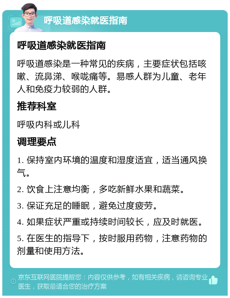 呼吸道感染就医指南 呼吸道感染就医指南 呼吸道感染是一种常见的疾病，主要症状包括咳嗽、流鼻涕、喉咙痛等。易感人群为儿童、老年人和免疫力较弱的人群。 推荐科室 呼吸内科或儿科 调理要点 1. 保持室内环境的温度和湿度适宜，适当通风换气。 2. 饮食上注意均衡，多吃新鲜水果和蔬菜。 3. 保证充足的睡眠，避免过度疲劳。 4. 如果症状严重或持续时间较长，应及时就医。 5. 在医生的指导下，按时服用药物，注意药物的剂量和使用方法。