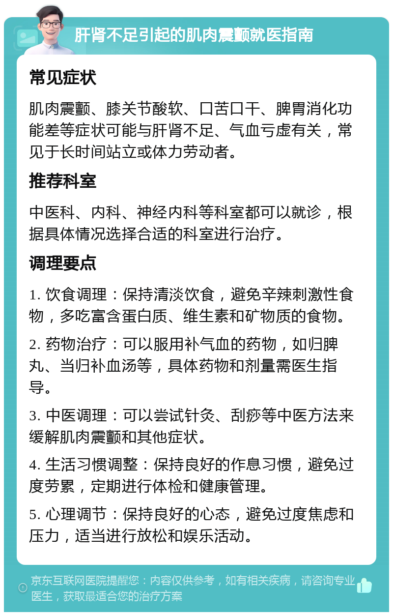 肝肾不足引起的肌肉震颤就医指南 常见症状 肌肉震颤、膝关节酸软、口苦口干、脾胃消化功能差等症状可能与肝肾不足、气血亏虚有关，常见于长时间站立或体力劳动者。 推荐科室 中医科、内科、神经内科等科室都可以就诊，根据具体情况选择合适的科室进行治疗。 调理要点 1. 饮食调理：保持清淡饮食，避免辛辣刺激性食物，多吃富含蛋白质、维生素和矿物质的食物。 2. 药物治疗：可以服用补气血的药物，如归脾丸、当归补血汤等，具体药物和剂量需医生指导。 3. 中医调理：可以尝试针灸、刮痧等中医方法来缓解肌肉震颤和其他症状。 4. 生活习惯调整：保持良好的作息习惯，避免过度劳累，定期进行体检和健康管理。 5. 心理调节：保持良好的心态，避免过度焦虑和压力，适当进行放松和娱乐活动。