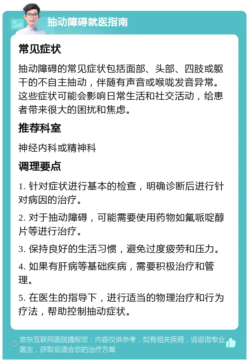 抽动障碍就医指南 常见症状 抽动障碍的常见症状包括面部、头部、四肢或躯干的不自主抽动，伴随有声音或喉咙发音异常。这些症状可能会影响日常生活和社交活动，给患者带来很大的困扰和焦虑。 推荐科室 神经内科或精神科 调理要点 1. 针对症状进行基本的检查，明确诊断后进行针对病因的治疗。 2. 对于抽动障碍，可能需要使用药物如氟哌啶醇片等进行治疗。 3. 保持良好的生活习惯，避免过度疲劳和压力。 4. 如果有肝病等基础疾病，需要积极治疗和管理。 5. 在医生的指导下，进行适当的物理治疗和行为疗法，帮助控制抽动症状。