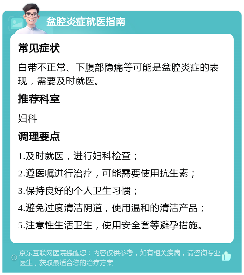 盆腔炎症就医指南 常见症状 白带不正常、下腹部隐痛等可能是盆腔炎症的表现，需要及时就医。 推荐科室 妇科 调理要点 1.及时就医，进行妇科检查； 2.遵医嘱进行治疗，可能需要使用抗生素； 3.保持良好的个人卫生习惯； 4.避免过度清洁阴道，使用温和的清洁产品； 5.注意性生活卫生，使用安全套等避孕措施。