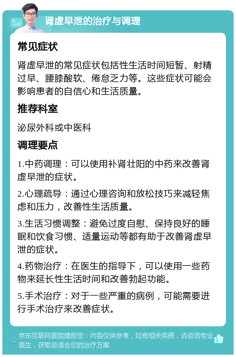 肾虚早泄的治疗与调理 常见症状 肾虚早泄的常见症状包括性生活时间短暂、射精过早、腰膝酸软、倦怠乏力等。这些症状可能会影响患者的自信心和生活质量。 推荐科室 泌尿外科或中医科 调理要点 1.中药调理：可以使用补肾壮阳的中药来改善肾虚早泄的症状。 2.心理疏导：通过心理咨询和放松技巧来减轻焦虑和压力，改善性生活质量。 3.生活习惯调整：避免过度自慰、保持良好的睡眠和饮食习惯、适量运动等都有助于改善肾虚早泄的症状。 4.药物治疗：在医生的指导下，可以使用一些药物来延长性生活时间和改善勃起功能。 5.手术治疗：对于一些严重的病例，可能需要进行手术治疗来改善症状。