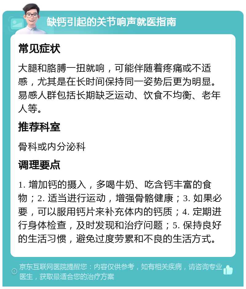 缺钙引起的关节响声就医指南 常见症状 大腿和胳膊一扭就响，可能伴随着疼痛或不适感，尤其是在长时间保持同一姿势后更为明显。易感人群包括长期缺乏运动、饮食不均衡、老年人等。 推荐科室 骨科或内分泌科 调理要点 1. 增加钙的摄入，多喝牛奶、吃含钙丰富的食物；2. 适当进行运动，增强骨骼健康；3. 如果必要，可以服用钙片来补充体内的钙质；4. 定期进行身体检查，及时发现和治疗问题；5. 保持良好的生活习惯，避免过度劳累和不良的生活方式。