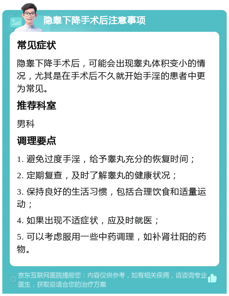 隐睾下降手术后注意事项 常见症状 隐睾下降手术后，可能会出现睾丸体积变小的情况，尤其是在手术后不久就开始手淫的患者中更为常见。 推荐科室 男科 调理要点 1. 避免过度手淫，给予睾丸充分的恢复时间； 2. 定期复查，及时了解睾丸的健康状况； 3. 保持良好的生活习惯，包括合理饮食和适量运动； 4. 如果出现不适症状，应及时就医； 5. 可以考虑服用一些中药调理，如补肾壮阳的药物。