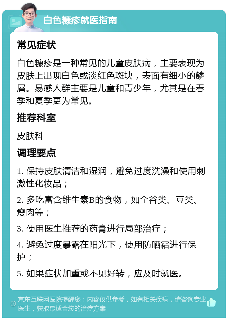 白色糠疹就医指南 常见症状 白色糠疹是一种常见的儿童皮肤病，主要表现为皮肤上出现白色或淡红色斑块，表面有细小的鳞屑。易感人群主要是儿童和青少年，尤其是在春季和夏季更为常见。 推荐科室 皮肤科 调理要点 1. 保持皮肤清洁和湿润，避免过度洗澡和使用刺激性化妆品； 2. 多吃富含维生素B的食物，如全谷类、豆类、瘦肉等； 3. 使用医生推荐的药膏进行局部治疗； 4. 避免过度暴露在阳光下，使用防晒霜进行保护； 5. 如果症状加重或不见好转，应及时就医。