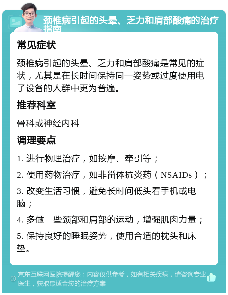 颈椎病引起的头晕、乏力和肩部酸痛的治疗指南 常见症状 颈椎病引起的头晕、乏力和肩部酸痛是常见的症状，尤其是在长时间保持同一姿势或过度使用电子设备的人群中更为普遍。 推荐科室 骨科或神经内科 调理要点 1. 进行物理治疗，如按摩、牵引等； 2. 使用药物治疗，如非甾体抗炎药（NSAIDs）； 3. 改变生活习惯，避免长时间低头看手机或电脑； 4. 多做一些颈部和肩部的运动，增强肌肉力量； 5. 保持良好的睡眠姿势，使用合适的枕头和床垫。