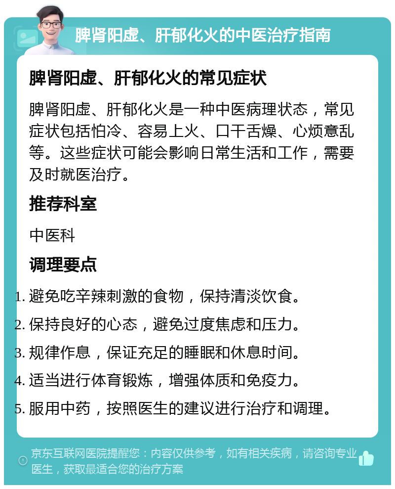 脾肾阳虚、肝郁化火的中医治疗指南 脾肾阳虚、肝郁化火的常见症状 脾肾阳虚、肝郁化火是一种中医病理状态，常见症状包括怕冷、容易上火、口干舌燥、心烦意乱等。这些症状可能会影响日常生活和工作，需要及时就医治疗。 推荐科室 中医科 调理要点 避免吃辛辣刺激的食物，保持清淡饮食。 保持良好的心态，避免过度焦虑和压力。 规律作息，保证充足的睡眠和休息时间。 适当进行体育锻炼，增强体质和免疫力。 服用中药，按照医生的建议进行治疗和调理。