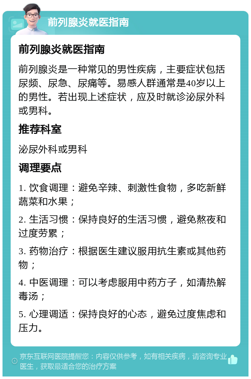 前列腺炎就医指南 前列腺炎就医指南 前列腺炎是一种常见的男性疾病，主要症状包括尿频、尿急、尿痛等。易感人群通常是40岁以上的男性。若出现上述症状，应及时就诊泌尿外科或男科。 推荐科室 泌尿外科或男科 调理要点 1. 饮食调理：避免辛辣、刺激性食物，多吃新鲜蔬菜和水果； 2. 生活习惯：保持良好的生活习惯，避免熬夜和过度劳累； 3. 药物治疗：根据医生建议服用抗生素或其他药物； 4. 中医调理：可以考虑服用中药方子，如清热解毒汤； 5. 心理调适：保持良好的心态，避免过度焦虑和压力。