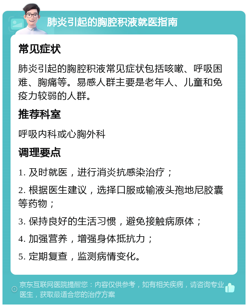 肺炎引起的胸腔积液就医指南 常见症状 肺炎引起的胸腔积液常见症状包括咳嗽、呼吸困难、胸痛等。易感人群主要是老年人、儿童和免疫力较弱的人群。 推荐科室 呼吸内科或心胸外科 调理要点 1. 及时就医，进行消炎抗感染治疗； 2. 根据医生建议，选择口服或输液头孢地尼胶囊等药物； 3. 保持良好的生活习惯，避免接触病原体； 4. 加强营养，增强身体抵抗力； 5. 定期复查，监测病情变化。