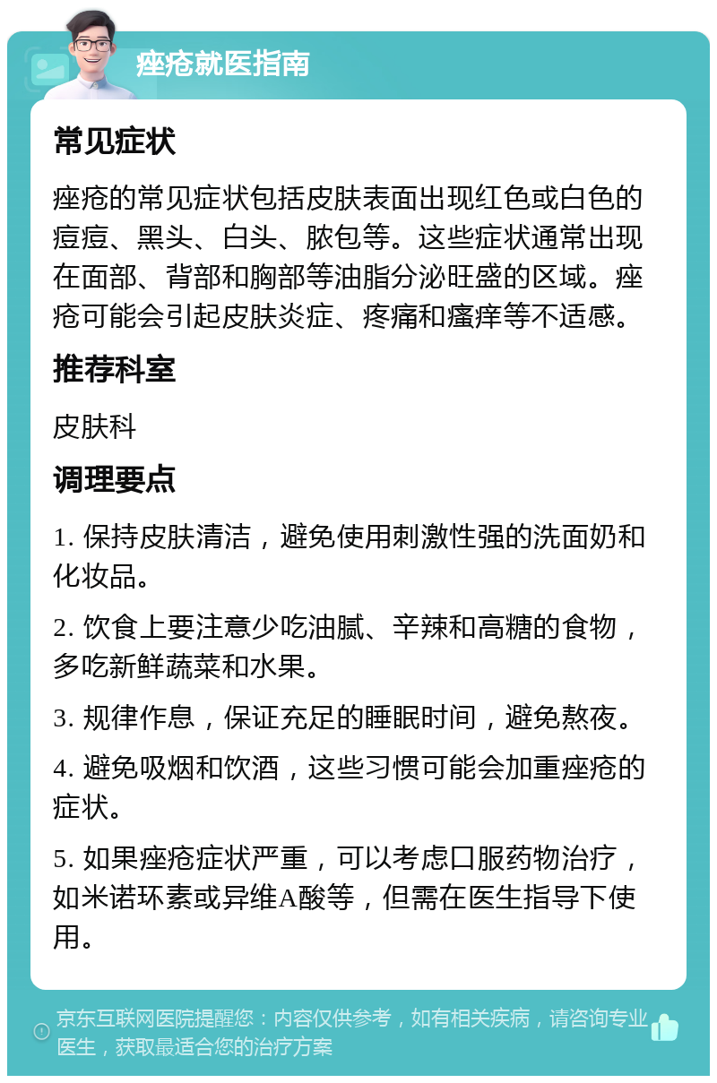 痤疮就医指南 常见症状 痤疮的常见症状包括皮肤表面出现红色或白色的痘痘、黑头、白头、脓包等。这些症状通常出现在面部、背部和胸部等油脂分泌旺盛的区域。痤疮可能会引起皮肤炎症、疼痛和瘙痒等不适感。 推荐科室 皮肤科 调理要点 1. 保持皮肤清洁，避免使用刺激性强的洗面奶和化妆品。 2. 饮食上要注意少吃油腻、辛辣和高糖的食物，多吃新鲜蔬菜和水果。 3. 规律作息，保证充足的睡眠时间，避免熬夜。 4. 避免吸烟和饮酒，这些习惯可能会加重痤疮的症状。 5. 如果痤疮症状严重，可以考虑口服药物治疗，如米诺环素或异维A酸等，但需在医生指导下使用。