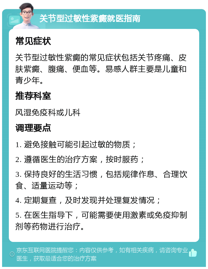 关节型过敏性紫癜就医指南 常见症状 关节型过敏性紫癜的常见症状包括关节疼痛、皮肤紫癜、腹痛、便血等。易感人群主要是儿童和青少年。 推荐科室 风湿免疫科或儿科 调理要点 1. 避免接触可能引起过敏的物质； 2. 遵循医生的治疗方案，按时服药； 3. 保持良好的生活习惯，包括规律作息、合理饮食、适量运动等； 4. 定期复查，及时发现并处理复发情况； 5. 在医生指导下，可能需要使用激素或免疫抑制剂等药物进行治疗。