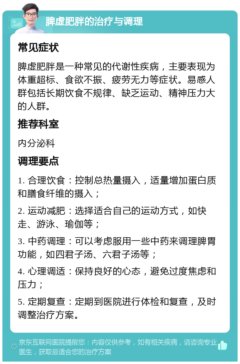 脾虚肥胖的治疗与调理 常见症状 脾虚肥胖是一种常见的代谢性疾病，主要表现为体重超标、食欲不振、疲劳无力等症状。易感人群包括长期饮食不规律、缺乏运动、精神压力大的人群。 推荐科室 内分泌科 调理要点 1. 合理饮食：控制总热量摄入，适量增加蛋白质和膳食纤维的摄入； 2. 运动减肥：选择适合自己的运动方式，如快走、游泳、瑜伽等； 3. 中药调理：可以考虑服用一些中药来调理脾胃功能，如四君子汤、六君子汤等； 4. 心理调适：保持良好的心态，避免过度焦虑和压力； 5. 定期复查：定期到医院进行体检和复查，及时调整治疗方案。