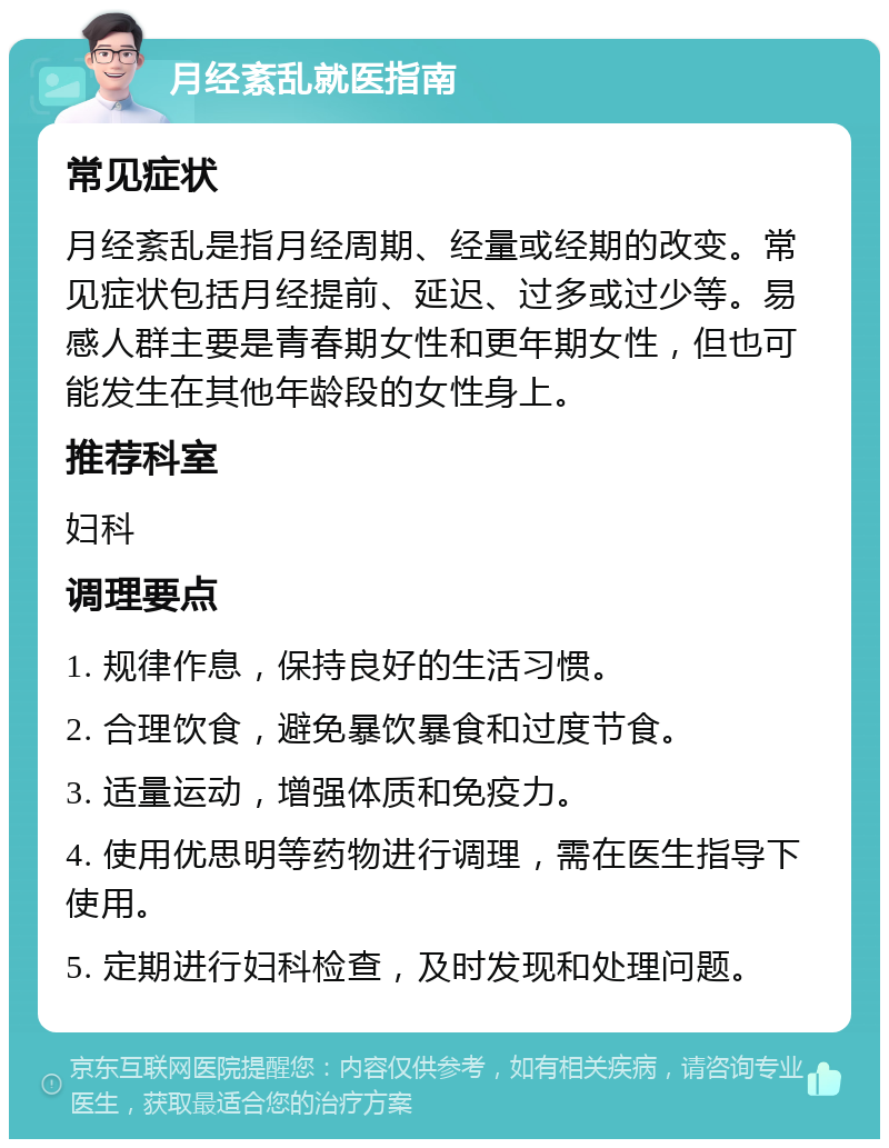 月经紊乱就医指南 常见症状 月经紊乱是指月经周期、经量或经期的改变。常见症状包括月经提前、延迟、过多或过少等。易感人群主要是青春期女性和更年期女性，但也可能发生在其他年龄段的女性身上。 推荐科室 妇科 调理要点 1. 规律作息，保持良好的生活习惯。 2. 合理饮食，避免暴饮暴食和过度节食。 3. 适量运动，增强体质和免疫力。 4. 使用优思明等药物进行调理，需在医生指导下使用。 5. 定期进行妇科检查，及时发现和处理问题。