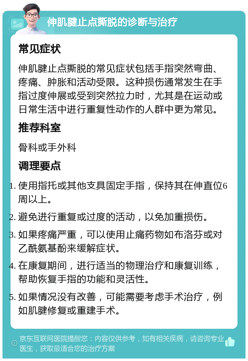 伸肌腱止点撕脱的诊断与治疗 常见症状 伸肌腱止点撕脱的常见症状包括手指突然弯曲、疼痛、肿胀和活动受限。这种损伤通常发生在手指过度伸展或受到突然拉力时，尤其是在运动或日常生活中进行重复性动作的人群中更为常见。 推荐科室 骨科或手外科 调理要点 使用指托或其他支具固定手指，保持其在伸直位6周以上。 避免进行重复或过度的活动，以免加重损伤。 如果疼痛严重，可以使用止痛药物如布洛芬或对乙酰氨基酚来缓解症状。 在康复期间，进行适当的物理治疗和康复训练，帮助恢复手指的功能和灵活性。 如果情况没有改善，可能需要考虑手术治疗，例如肌腱修复或重建手术。