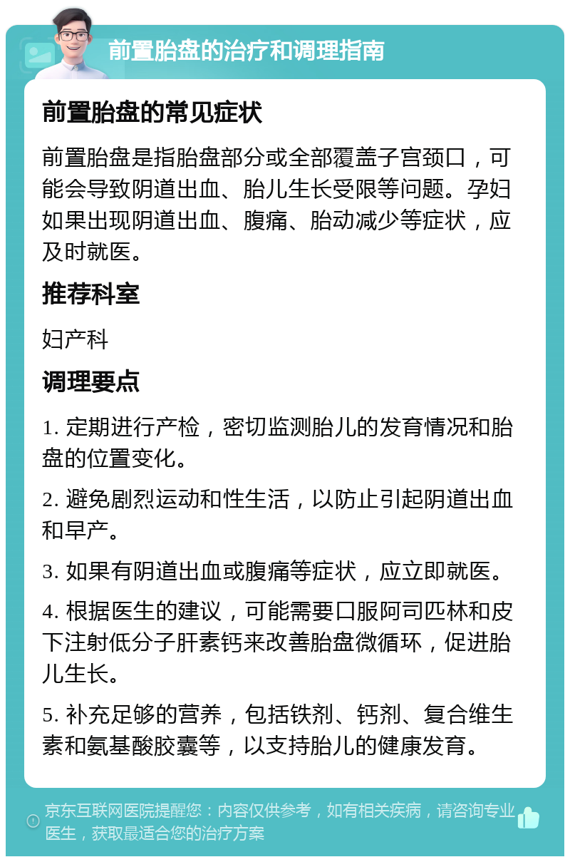 前置胎盘的治疗和调理指南 前置胎盘的常见症状 前置胎盘是指胎盘部分或全部覆盖子宫颈口，可能会导致阴道出血、胎儿生长受限等问题。孕妇如果出现阴道出血、腹痛、胎动减少等症状，应及时就医。 推荐科室 妇产科 调理要点 1. 定期进行产检，密切监测胎儿的发育情况和胎盘的位置变化。 2. 避免剧烈运动和性生活，以防止引起阴道出血和早产。 3. 如果有阴道出血或腹痛等症状，应立即就医。 4. 根据医生的建议，可能需要口服阿司匹林和皮下注射低分子肝素钙来改善胎盘微循环，促进胎儿生长。 5. 补充足够的营养，包括铁剂、钙剂、复合维生素和氨基酸胶囊等，以支持胎儿的健康发育。