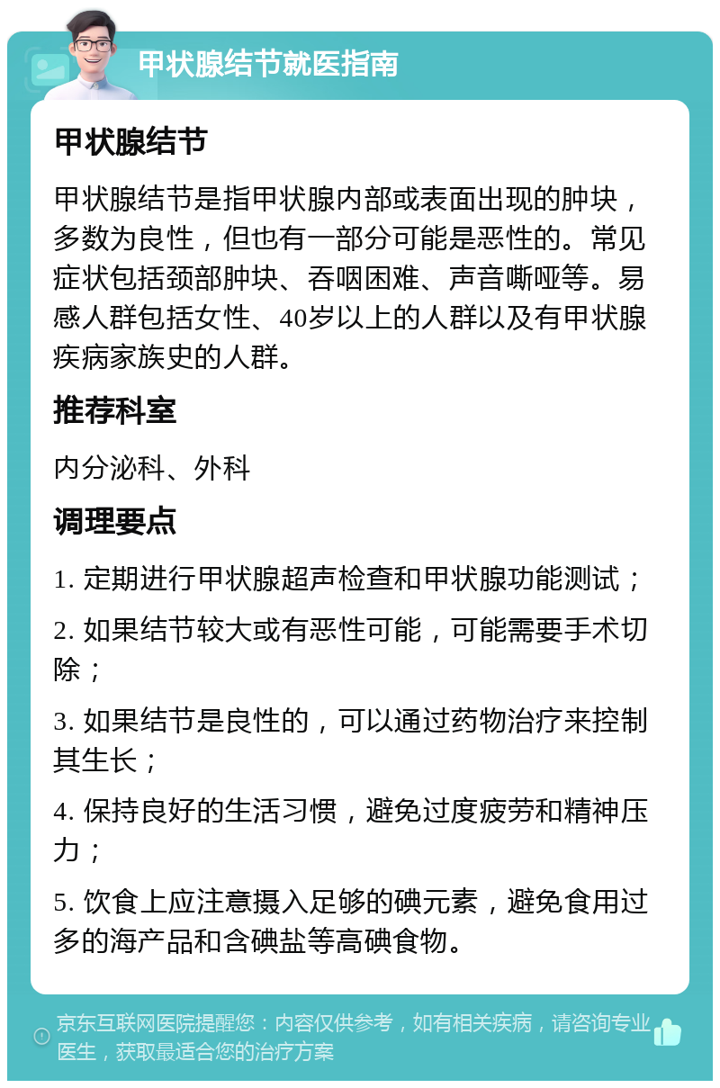 甲状腺结节就医指南 甲状腺结节 甲状腺结节是指甲状腺内部或表面出现的肿块，多数为良性，但也有一部分可能是恶性的。常见症状包括颈部肿块、吞咽困难、声音嘶哑等。易感人群包括女性、40岁以上的人群以及有甲状腺疾病家族史的人群。 推荐科室 内分泌科、外科 调理要点 1. 定期进行甲状腺超声检查和甲状腺功能测试； 2. 如果结节较大或有恶性可能，可能需要手术切除； 3. 如果结节是良性的，可以通过药物治疗来控制其生长； 4. 保持良好的生活习惯，避免过度疲劳和精神压力； 5. 饮食上应注意摄入足够的碘元素，避免食用过多的海产品和含碘盐等高碘食物。