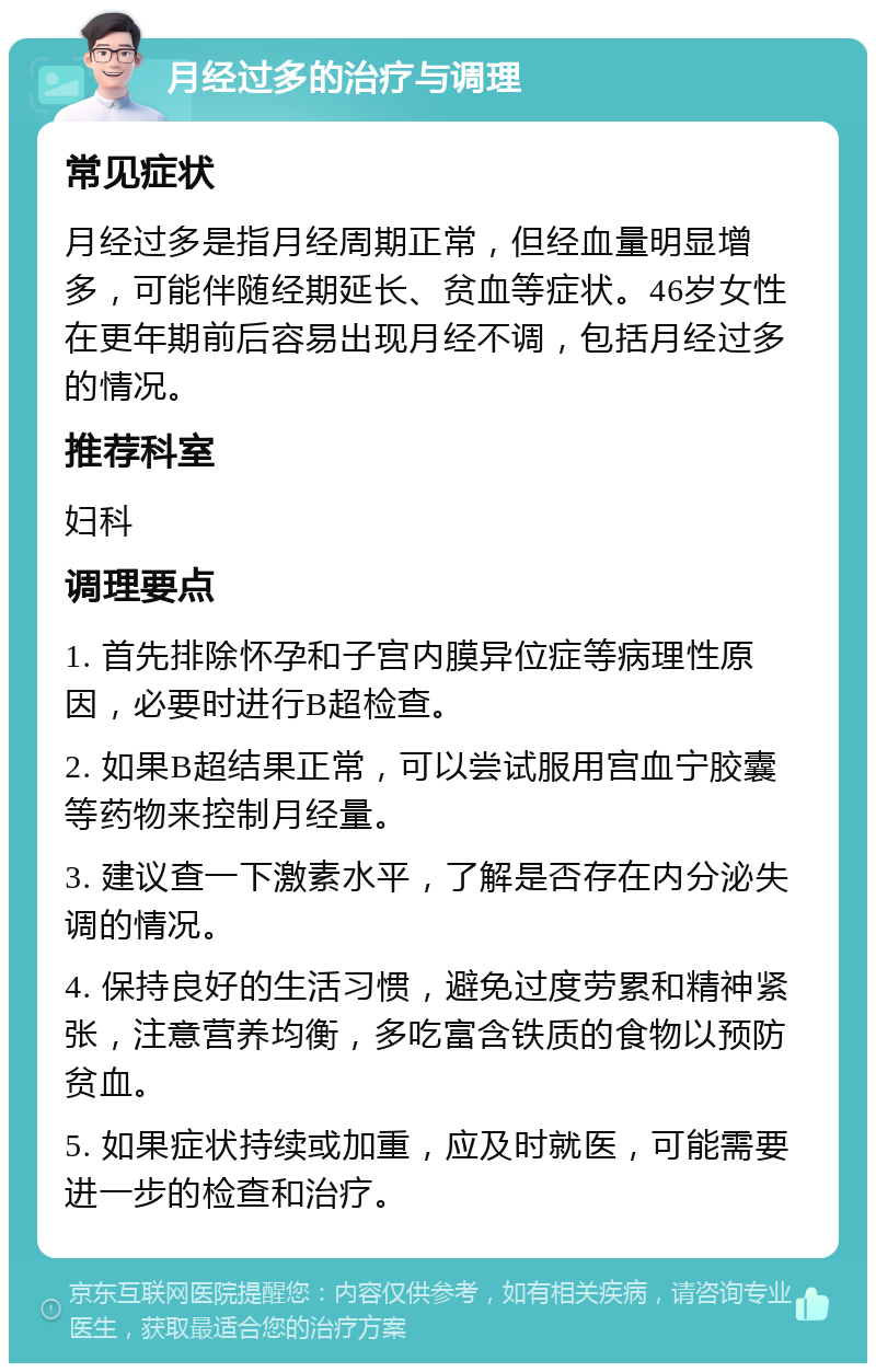 月经过多的治疗与调理 常见症状 月经过多是指月经周期正常，但经血量明显增多，可能伴随经期延长、贫血等症状。46岁女性在更年期前后容易出现月经不调，包括月经过多的情况。 推荐科室 妇科 调理要点 1. 首先排除怀孕和子宫内膜异位症等病理性原因，必要时进行B超检查。 2. 如果B超结果正常，可以尝试服用宫血宁胶囊等药物来控制月经量。 3. 建议查一下激素水平，了解是否存在内分泌失调的情况。 4. 保持良好的生活习惯，避免过度劳累和精神紧张，注意营养均衡，多吃富含铁质的食物以预防贫血。 5. 如果症状持续或加重，应及时就医，可能需要进一步的检查和治疗。