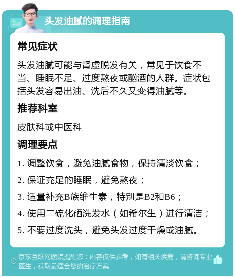 头发油腻的调理指南 常见症状 头发油腻可能与肾虚脱发有关，常见于饮食不当、睡眠不足、过度熬夜或酗酒的人群。症状包括头发容易出油、洗后不久又变得油腻等。 推荐科室 皮肤科或中医科 调理要点 1. 调整饮食，避免油腻食物，保持清淡饮食； 2. 保证充足的睡眠，避免熬夜； 3. 适量补充B族维生素，特别是B2和B6； 4. 使用二硫化硒洗发水（如希尔生）进行清洁； 5. 不要过度洗头，避免头发过度干燥或油腻。