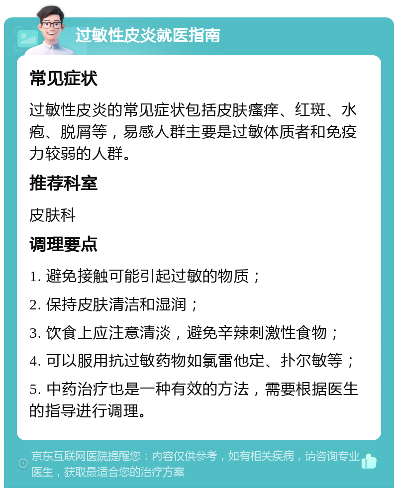 过敏性皮炎就医指南 常见症状 过敏性皮炎的常见症状包括皮肤瘙痒、红斑、水疱、脱屑等，易感人群主要是过敏体质者和免疫力较弱的人群。 推荐科室 皮肤科 调理要点 1. 避免接触可能引起过敏的物质； 2. 保持皮肤清洁和湿润； 3. 饮食上应注意清淡，避免辛辣刺激性食物； 4. 可以服用抗过敏药物如氯雷他定、扑尔敏等； 5. 中药治疗也是一种有效的方法，需要根据医生的指导进行调理。