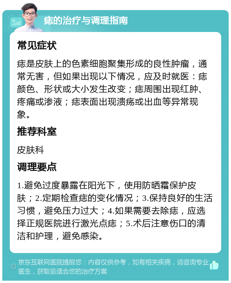 痣的治疗与调理指南 常见症状 痣是皮肤上的色素细胞聚集形成的良性肿瘤，通常无害，但如果出现以下情况，应及时就医：痣颜色、形状或大小发生改变；痣周围出现红肿、疼痛或渗液；痣表面出现溃疡或出血等异常现象。 推荐科室 皮肤科 调理要点 1.避免过度暴露在阳光下，使用防晒霜保护皮肤；2.定期检查痣的变化情况；3.保持良好的生活习惯，避免压力过大；4.如果需要去除痣，应选择正规医院进行激光点痣；5.术后注意伤口的清洁和护理，避免感染。