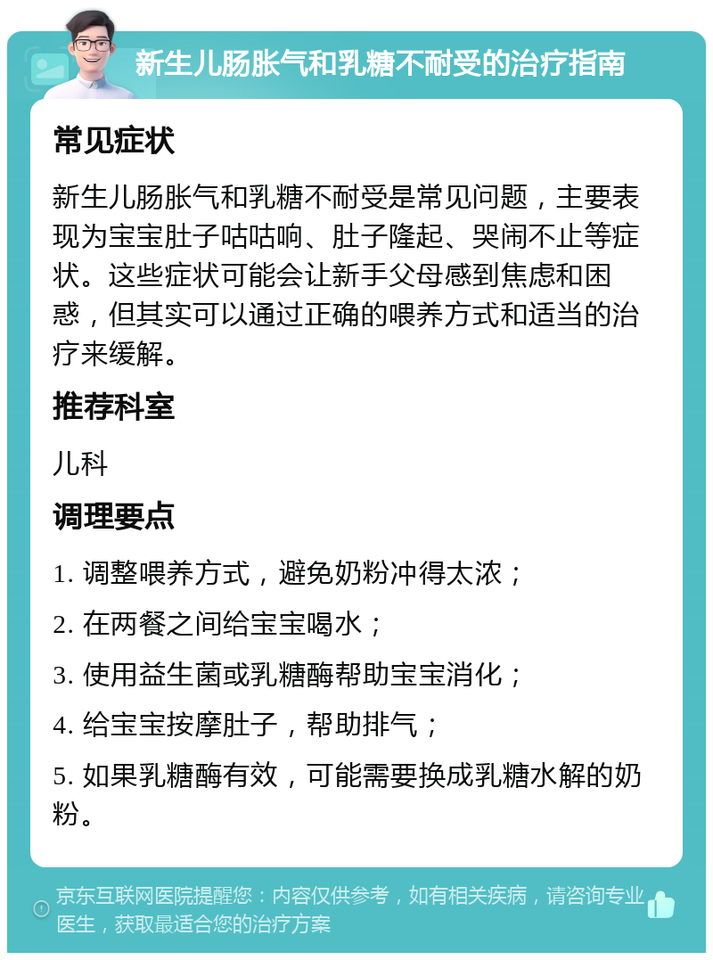 新生儿肠胀气和乳糖不耐受的治疗指南 常见症状 新生儿肠胀气和乳糖不耐受是常见问题，主要表现为宝宝肚子咕咕响、肚子隆起、哭闹不止等症状。这些症状可能会让新手父母感到焦虑和困惑，但其实可以通过正确的喂养方式和适当的治疗来缓解。 推荐科室 儿科 调理要点 1. 调整喂养方式，避免奶粉冲得太浓； 2. 在两餐之间给宝宝喝水； 3. 使用益生菌或乳糖酶帮助宝宝消化； 4. 给宝宝按摩肚子，帮助排气； 5. 如果乳糖酶有效，可能需要换成乳糖水解的奶粉。