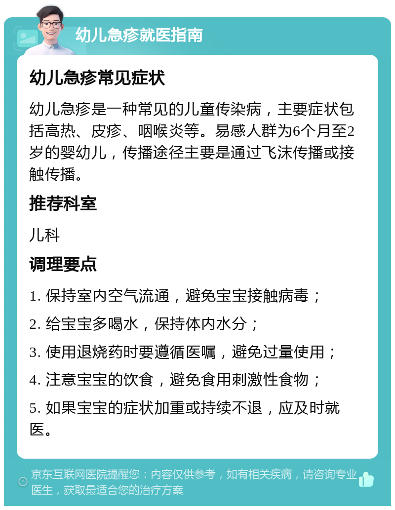 幼儿急疹就医指南 幼儿急疹常见症状 幼儿急疹是一种常见的儿童传染病，主要症状包括高热、皮疹、咽喉炎等。易感人群为6个月至2岁的婴幼儿，传播途径主要是通过飞沫传播或接触传播。 推荐科室 儿科 调理要点 1. 保持室内空气流通，避免宝宝接触病毒； 2. 给宝宝多喝水，保持体内水分； 3. 使用退烧药时要遵循医嘱，避免过量使用； 4. 注意宝宝的饮食，避免食用刺激性食物； 5. 如果宝宝的症状加重或持续不退，应及时就医。