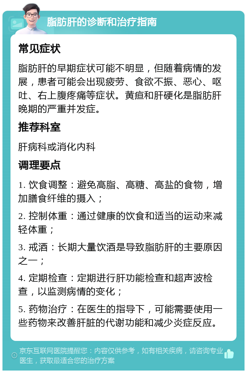 脂肪肝的诊断和治疗指南 常见症状 脂肪肝的早期症状可能不明显，但随着病情的发展，患者可能会出现疲劳、食欲不振、恶心、呕吐、右上腹疼痛等症状。黄疸和肝硬化是脂肪肝晚期的严重并发症。 推荐科室 肝病科或消化内科 调理要点 1. 饮食调整：避免高脂、高糖、高盐的食物，增加膳食纤维的摄入； 2. 控制体重：通过健康的饮食和适当的运动来减轻体重； 3. 戒酒：长期大量饮酒是导致脂肪肝的主要原因之一； 4. 定期检查：定期进行肝功能检查和超声波检查，以监测病情的变化； 5. 药物治疗：在医生的指导下，可能需要使用一些药物来改善肝脏的代谢功能和减少炎症反应。