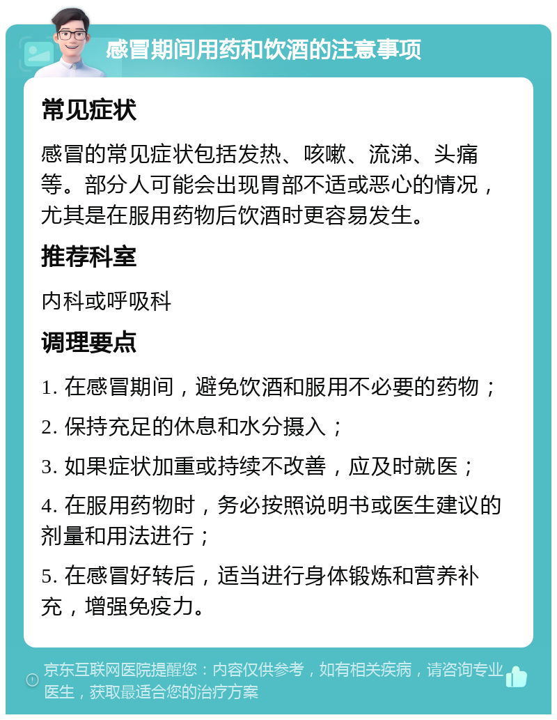 感冒期间用药和饮酒的注意事项 常见症状 感冒的常见症状包括发热、咳嗽、流涕、头痛等。部分人可能会出现胃部不适或恶心的情况，尤其是在服用药物后饮酒时更容易发生。 推荐科室 内科或呼吸科 调理要点 1. 在感冒期间，避免饮酒和服用不必要的药物； 2. 保持充足的休息和水分摄入； 3. 如果症状加重或持续不改善，应及时就医； 4. 在服用药物时，务必按照说明书或医生建议的剂量和用法进行； 5. 在感冒好转后，适当进行身体锻炼和营养补充，增强免疫力。