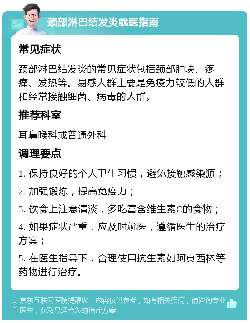 颈部淋巴结发炎就医指南 常见症状 颈部淋巴结发炎的常见症状包括颈部肿块、疼痛、发热等。易感人群主要是免疫力较低的人群和经常接触细菌、病毒的人群。 推荐科室 耳鼻喉科或普通外科 调理要点 1. 保持良好的个人卫生习惯，避免接触感染源； 2. 加强锻炼，提高免疫力； 3. 饮食上注意清淡，多吃富含维生素C的食物； 4. 如果症状严重，应及时就医，遵循医生的治疗方案； 5. 在医生指导下，合理使用抗生素如阿莫西林等药物进行治疗。