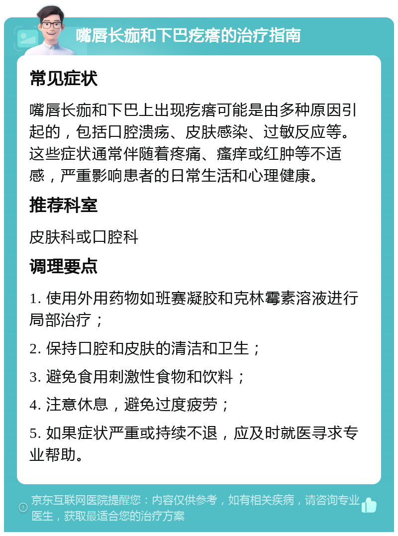 嘴唇长痂和下巴疙瘩的治疗指南 常见症状 嘴唇长痂和下巴上出现疙瘩可能是由多种原因引起的，包括口腔溃疡、皮肤感染、过敏反应等。这些症状通常伴随着疼痛、瘙痒或红肿等不适感，严重影响患者的日常生活和心理健康。 推荐科室 皮肤科或口腔科 调理要点 1. 使用外用药物如班赛凝胶和克林霉素溶液进行局部治疗； 2. 保持口腔和皮肤的清洁和卫生； 3. 避免食用刺激性食物和饮料； 4. 注意休息，避免过度疲劳； 5. 如果症状严重或持续不退，应及时就医寻求专业帮助。