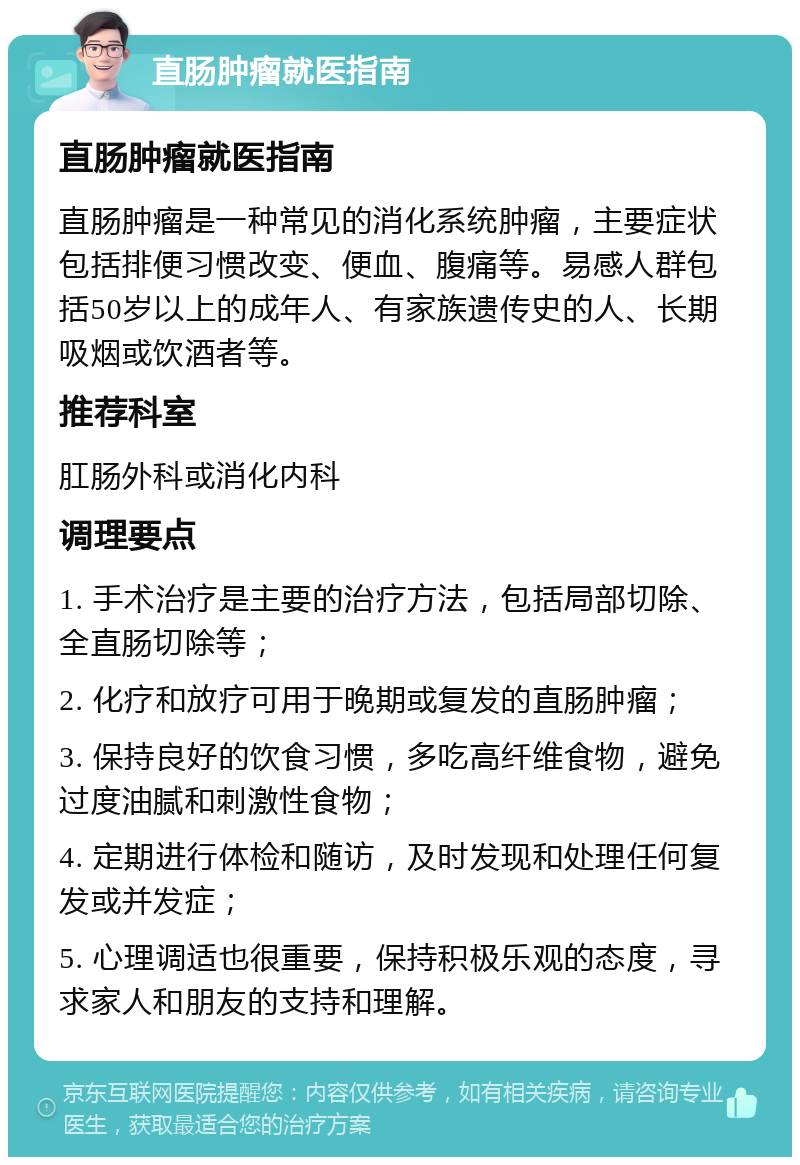 直肠肿瘤就医指南 直肠肿瘤就医指南 直肠肿瘤是一种常见的消化系统肿瘤，主要症状包括排便习惯改变、便血、腹痛等。易感人群包括50岁以上的成年人、有家族遗传史的人、长期吸烟或饮酒者等。 推荐科室 肛肠外科或消化内科 调理要点 1. 手术治疗是主要的治疗方法，包括局部切除、全直肠切除等； 2. 化疗和放疗可用于晚期或复发的直肠肿瘤； 3. 保持良好的饮食习惯，多吃高纤维食物，避免过度油腻和刺激性食物； 4. 定期进行体检和随访，及时发现和处理任何复发或并发症； 5. 心理调适也很重要，保持积极乐观的态度，寻求家人和朋友的支持和理解。