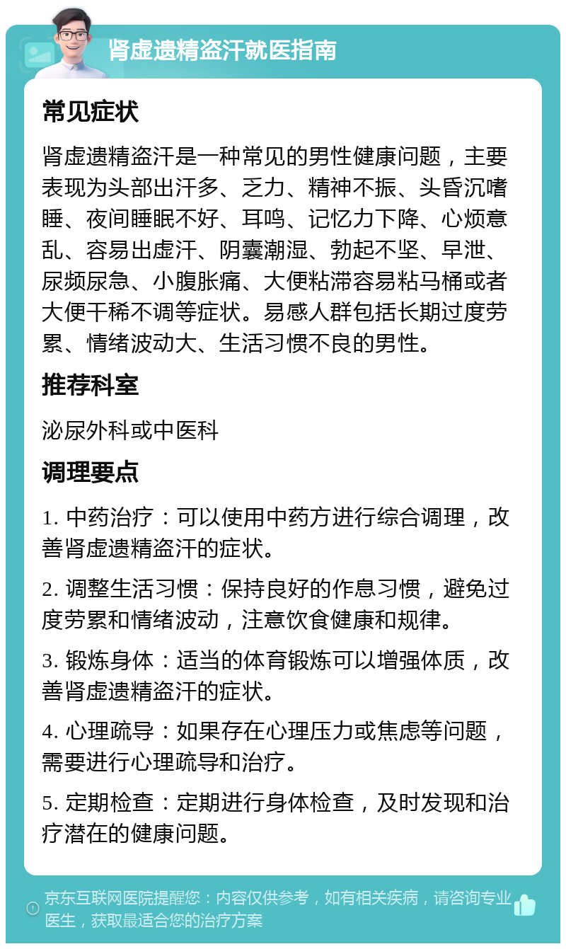 肾虚遗精盗汗就医指南 常见症状 肾虚遗精盗汗是一种常见的男性健康问题，主要表现为头部出汗多、乏力、精神不振、头昏沉嗜睡、夜间睡眠不好、耳鸣、记忆力下降、心烦意乱、容易出虚汗、阴囊潮湿、勃起不坚、早泄、尿频尿急、小腹胀痛、大便粘滞容易粘马桶或者大便干稀不调等症状。易感人群包括长期过度劳累、情绪波动大、生活习惯不良的男性。 推荐科室 泌尿外科或中医科 调理要点 1. 中药治疗：可以使用中药方进行综合调理，改善肾虚遗精盗汗的症状。 2. 调整生活习惯：保持良好的作息习惯，避免过度劳累和情绪波动，注意饮食健康和规律。 3. 锻炼身体：适当的体育锻炼可以增强体质，改善肾虚遗精盗汗的症状。 4. 心理疏导：如果存在心理压力或焦虑等问题，需要进行心理疏导和治疗。 5. 定期检查：定期进行身体检查，及时发现和治疗潜在的健康问题。