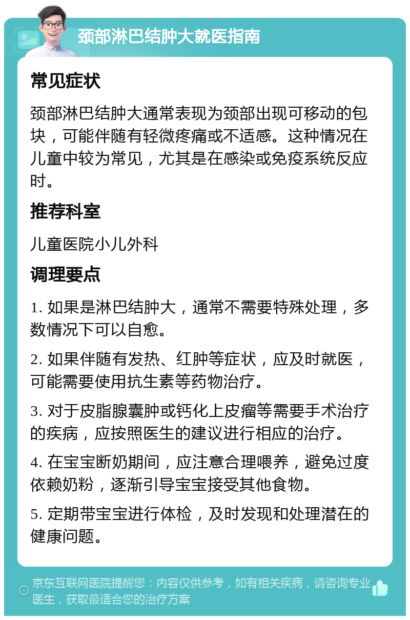 颈部淋巴结肿大就医指南 常见症状 颈部淋巴结肿大通常表现为颈部出现可移动的包块，可能伴随有轻微疼痛或不适感。这种情况在儿童中较为常见，尤其是在感染或免疫系统反应时。 推荐科室 儿童医院小儿外科 调理要点 1. 如果是淋巴结肿大，通常不需要特殊处理，多数情况下可以自愈。 2. 如果伴随有发热、红肿等症状，应及时就医，可能需要使用抗生素等药物治疗。 3. 对于皮脂腺囊肿或钙化上皮瘤等需要手术治疗的疾病，应按照医生的建议进行相应的治疗。 4. 在宝宝断奶期间，应注意合理喂养，避免过度依赖奶粉，逐渐引导宝宝接受其他食物。 5. 定期带宝宝进行体检，及时发现和处理潜在的健康问题。