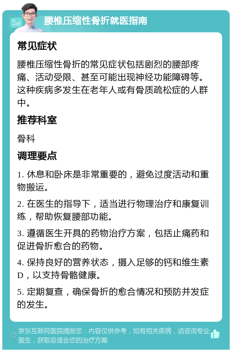 腰椎压缩性骨折就医指南 常见症状 腰椎压缩性骨折的常见症状包括剧烈的腰部疼痛、活动受限、甚至可能出现神经功能障碍等。这种疾病多发生在老年人或有骨质疏松症的人群中。 推荐科室 骨科 调理要点 1. 休息和卧床是非常重要的，避免过度活动和重物搬运。 2. 在医生的指导下，适当进行物理治疗和康复训练，帮助恢复腰部功能。 3. 遵循医生开具的药物治疗方案，包括止痛药和促进骨折愈合的药物。 4. 保持良好的营养状态，摄入足够的钙和维生素D，以支持骨骼健康。 5. 定期复查，确保骨折的愈合情况和预防并发症的发生。