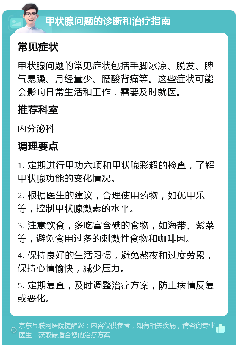 甲状腺问题的诊断和治疗指南 常见症状 甲状腺问题的常见症状包括手脚冰凉、脱发、脾气暴躁、月经量少、腰酸背痛等。这些症状可能会影响日常生活和工作，需要及时就医。 推荐科室 内分泌科 调理要点 1. 定期进行甲功六项和甲状腺彩超的检查，了解甲状腺功能的变化情况。 2. 根据医生的建议，合理使用药物，如优甲乐等，控制甲状腺激素的水平。 3. 注意饮食，多吃富含碘的食物，如海带、紫菜等，避免食用过多的刺激性食物和咖啡因。 4. 保持良好的生活习惯，避免熬夜和过度劳累，保持心情愉快，减少压力。 5. 定期复查，及时调整治疗方案，防止病情反复或恶化。